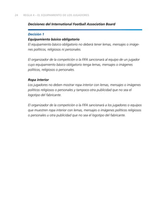 24
Decisiones del International Football Association Board
Decisión 1
Equipamiento básico obligatorio
El equipamiento básico obligatorio no deberá tener lemas, mensajes o imáge-
nes políticos, religiosos ni personales.
El organizador de la competición o la FIFA sancionará al equipo de un jugador
cuyo equipamiento básico obligatorio tenga lemas, mensajes o imágenes
políticos, religiosos o personales.
Ropa interior
Los jugadores no deben mostrar ropa interior con lemas, mensajes o imágenes
políticos religiosos o personales y tampoco otra publicidad que no sea el
logotipo del fabricante.
El organizador de la competición o la FIFA sancionará a los jugadores o equipos
que muestren ropa interior con lemas, mensajes o imágenes políticos religiosos
o personales u otra publicidad que no sea el logotipo del fabricante.
REGLA 4 – EL EQUIPAMIENTO DE LOS JUGADORES
 