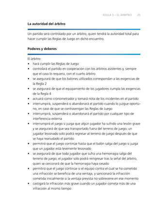 25REGLA 5 – EL ÁRBITRO
La autoridad del árbitro
Un partido será controlado por un árbitro, quien tendrá la autoridad total para
hacer cumplir las Reglas de Juego en dicho encuentro.
Poderes y deberes
El árbitro:
•	 hará cumplir las Reglas de Juego
•	 controlará el partido en cooperación con los árbitros asistentes y, siempre
que el caso lo requiera, con el cuarto árbitro
•	 se asegurará de que los balones utilizados correspondan a las exigencias de
la Regla 2
•	 se asegurará de que el equipamiento de los jugadores cumpla las exigencias
de la Regla 4
•	 actuará como cronometrador y tomará nota de los incidentes en el partido
•	 interrumpirá, suspenderá o abandonará el partido cuando lo juzgue oportu-
no, en caso de que se contravengan las Reglas de Juego
•	 interrumpirá, suspenderá o abandonará el partido por cualquier tipo de
interferencia externa
•	 interrumpirá el juego si juzga que algún jugador ha sufrido una lesión grave
y se asegurará de que sea transportado fuera del terreno de juego; un
jugador lesionado solo podrá regresar al terreno de juego después de que
se haya reanudado el partido
•	 permitirá que el juego continúe hasta que el balón salga del juego si juzga
que un jugador está levemente lesionado
•	 se asegurará de que todo jugador que sufra una hemorragia salga del
terreno de juego; el jugador solo podrá reingresar tras la señal del árbitro,
quien se cerciorará de que la hemorragia haya cesado
•	 permitirá que el juego continúe si el equipo contra el cual se ha cometido
una infracción se beneficia de una ventaja, y sancionará la infracción
cometida inicialmente si la ventaja prevista no sobreviene en ese momento
•	 castigará la infracción más grave cuando un jugador cometa más de una
infracción al mismo tiempo
 