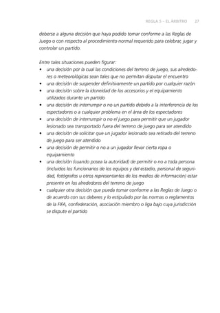 27REGLA 5 – EL ÁRBITRO
deberse a alguna decisión que haya podido tomar conforme a las Reglas de
Juego o con respecto al procedimiento normal requerido para celebrar, jugar y
controlar un partido.
Entre tales situaciones pueden figurar:
•	 una decisión por la cual las condiciones del terreno de juego, sus alrededo-
res o meteorológicas sean tales que no permitan disputar el encuentro
•	 una decisión de suspender definitivamente un partido por cualquier razón
•	 una decisión sobre la idoneidad de los accesorios y el equipamiento
utilizados durante un partido
•	 una decisión de interrumpir o no un partido debido a la interferencia de los
espectadores o a cualquier problema en el área de los espectadores
•	 una decisión de interrumpir o no el juego para permitir que un jugador
lesionado sea transportado fuera del terreno de juego para ser atendido
•	 una decisión de solicitar que un jugador lesionado sea retirado del terreno
de juego para ser atendido
•	 una decisión de permitir o no a un jugador llevar cierta ropa o
equipamiento
•	 una decisión (cuando posea la autoridad) de permitir o no a toda persona
(incluidos los funcionarios de los equipos y del estadio, personal de seguri-
dad, fotógrafos u otros representantes de los medios de información) estar
presente en los alrededores del terreno de juego
•	 cualquier otra decisión que pueda tomar conforme a las Reglas de Juego o
de acuerdo con sus deberes y lo estipulado por las normas o reglamentos
de la FIFA, confederación, asociación miembro o liga bajo cuya jurisdicción
se dispute el partido
 