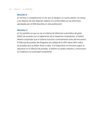 28 REGLA 5 – EL ÁRBITRO
Decisión 2
En torneos o competiciones en los que se designe un cuarto árbitro, las tareas
y los deberes de este deberán hallarse en conformidad con las directrices
aprobadas por el IFAB descritas en esta publicación.
Decisión 3
En los partidos en que se use el sistema de detección automática de goles
(DAG) de acuerdo con el reglamento de la respectiva competición, el árbitro
deberá comprobar que el sistema funciona correctamente antes del encuentro.
El Manual de pruebas del Programa de calidad de la FIFA sobre DAG indica
las pruebas que se deben llevar a cabo. Si el dispositivo no funciona según lo
dispuesto en el Manual de pruebas, el árbitro no podrá utilizarlo y comunicará
la incidencia a la autoridad competente.
 