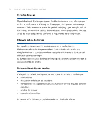 30 REGLA 7 – LA DURACIÓN DEL PARTIDO
Periodos de juego
El partido durará dos tiempos iguales de 45 minutos cada uno, salvo que por
mutuo acuerdo entre el árbitro y los dos equipos participantes se convenga
otra cosa. Todo acuerdo de alterar los periodos de juego (por ejemplo, reducir
cada mitad a 40 minutos debido a que la luz sea insuficiente) deberá tomarse
antes del inicio del partido y conforme al reglamento de la competición.
Intervalo del medio tiempo
Los jugadores tienen derecho a un descanso en el medio tiempo.
El descanso del medio tiempo no deberá durar más de quince minutos.
El reglamento de la competición deberá estipular claramente la duración del
descanso del medio tiempo.
La duración del descanso del medio tiempo podrá alterarse únicamente con el
consentimiento del árbitro.
Recuperación de tiempo perdido
Cada periodo deberá prolongarse para recuperar todo tiempo perdido por:
•	sustituciones
•	 evaluación de la lesión de jugadores
•	 transporte de los jugadores lesionados fuera del terreno de juego para ser
atendidos
•	 pérdida de tiempo
•	 cualquier otro motivo
La recuperación del tiempo perdido quedará a criterio del árbitro.
 