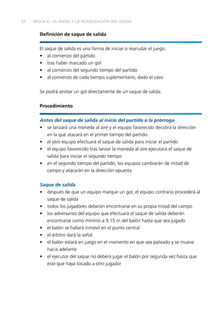 32 REGLA 8 – EL INICIO Y LA REANUDACIÓN DEL JUEGO
Definición de saque de salida
El saque de salida es una forma de iniciar o reanudar el juego:
•	 al comienzo del partido
•	 tras haber marcado un gol
•	 al comienzo del segundo tiempo del partido
•	 al comienzo de cada tiempo suplementario, dado el caso
Se podrá anotar un gol directamente de un saque de salida.
Procedimiento
Antes del saque de salida al inicio del partido o la prórroga
•	 se lanzará una moneda al aire y el equipo favorecido decidirá la dirección
en la que atacará en el primer tiempo del partido.
•	 el otro equipo efectuará el saque de salida para iniciar el partido
•	 el equipo favorecido tras lanzar la moneda al aire ejecutará el saque de
salida para iniciar el segundo tiempo
•	 en el segundo tiempo del partido, los equipos cambiarán de mitad de
campo y atacarán en la dirección opuesta
Saque de salida
•	 después de que un equipo marque un gol, el equipo contrario procederá al
saque de salida
•	 todos los jugadores deberán encontrarse en su propia mitad del campo
•	 los adversarios del equipo que efectuará el saque de salida deberán
encontrarse como mínimo a 9.15 m del balón hasta que sea jugado
•	 el balón se hallará inmóvil en el punto central
•	 el árbitro dará la señal
•	 el balón estará en juego en el momento en que sea pateado y se mueva
hacia adelante
•	 el ejecutor del saque no deberá jugar el balón por segunda vez hasta que
este que haya tocado a otro jugador
 