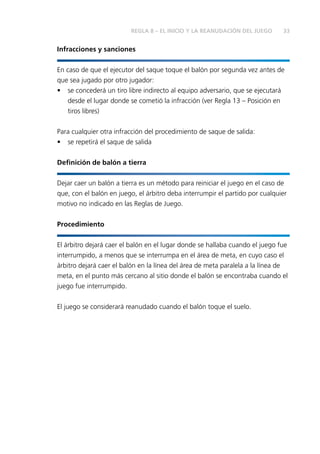 33
Infracciones y sanciones
En caso de que el ejecutor del saque toque el balón por segunda vez antes de
que sea jugado por otro jugador:
•	 se concederá un tiro libre indirecto al equipo adversario, que se ejecutará
desde el lugar donde se cometió la infracción (ver Regla 13 – Posición en
tiros libres)
Para cualquier otra infracción del procedimiento de saque de salida:
•	 se repetirá el saque de salida
Definición de balón a tierra
Dejar caer un balón a tierra es un método para reiniciar el juego en el caso de
que, con el balón en juego, el árbitro deba interrumpir el partido por cualquier
motivo no indicado en las Reglas de Juego.
Procedimiento
El árbitro dejará caer el balón en el lugar donde se hallaba cuando el juego fue
interrumpido, a menos que se interrumpa en el área de meta, en cuyo caso el
árbitro dejará caer el balón en la línea del área de meta paralela a la línea de
meta, en el punto más cercano al sitio donde el balón se encontraba cuando el
juego fue interrumpido.
El juego se considerará reanudado cuando el balón toque el suelo.
REGLA 8 – EL INICIO Y LA REANUDACIÓN DEL JUEGO
 