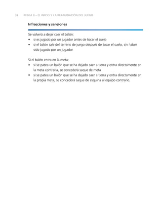 34
Infracciones y sanciones
Se volverá a dejar caer el balón:
•	 si es jugado por un jugador antes de tocar el suelo
•	 si el balón sale del terreno de juego después de tocar el suelo, sin haber
sido jugado por un jugador
Si el balón entra en la meta:
•	 si se patea un balón que se ha dejado caer a tierra y entra directamente en
la meta contraria, se concederá saque de meta
•	 si se patea un balón que se ha dejado caer a tierra y entra directamente en
la propia meta, se concederá saque de esquina al equipo contrario.
REGLA 8 – EL INICIO Y LA REANUDACIÓN DEL JUEGO
 