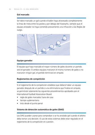 36
Gol marcado
Se habrá marcado un gol cuando el balón haya atravesado completamente
la línea de meta entre los postes y por debajo del travesaño, siempre que el
equipo anotador no haya cometido previamente una infracción a las Reglas de
Juego.
No es gol
No es gol
No es gol
Gol
Equipo ganador
El equipo que haya marcado el mayor número de goles durante un partido
será el ganador. Si ambos equipos marcaron el mismo número de goles o no
marcaron ningún gol, el partido terminará en empate.
Reglamentos de competición
Si el reglamento de la competición establece que deberá haber un equipo
ganador después de un partido o una eliminatoria que finaliza en empate,
se permitirán solamente los siguientes procedimientos aprobados por el
International Football Association Board:
•	 regla de goles marcados fuera de casa
•	 tiempo suplementario
•	 tiros desde el punto penal
Sistema de detección automática de goles (DAG)
Los DAG pueden usarse para comprobar si se ha anotado gol cuando el árbitro
deba tomar una decisión. El uso de estos sistemas debe estar regulado en el
reglamento de la competición en cuestión.
REGLA 10 – EL GOL MARCADO
 