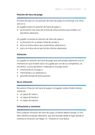 37
Posición de fuera de juego
El hecho de estar en una posición de fuera de juego no constituye una infrac-
ción en sí.
Un jugador estará en posición de fuera de juego si:
•	 se encuentra más cerca de la línea de meta contraria que el balón y el
penúltimo adversario
Un jugador no estará en posición de fuera de juego si:
•	 se encuentra en su propia mitad de campo o
•	 está a la misma altura que el penúltimo adversario o
•	 está a la misma altura que los dos últimos adversarios
Infracción
Un jugador en posición de fuera de juego será sancionado solamente si en el
momento en que el balón toca o es jugado por uno de sus compañeros, se
encuentra, a juicio del árbitro, implicado en el juego activo:
•	 interfiriendo en el juego o
•	 interfiriendo a un adversario o
•	 ganando ventaja de dicha posición
No es infracción
No existirá infracción de fuera de juego si el jugador recibe el balón directa-
mente de:
•	 un saque de meta o
•	 un saque de banda o
•	 un saque de esquina
Infracciones y sanciones
Para cualquier infracción de fuera de juego, el árbitro deberá otorgar un tiro
libre indirecto al equipo adversario, que será lanzado desde el lugar donde se
cometió la infracción (ver Regla 13 – Posición en tiros libres).
REGLA 11 – EL FUERA DE JUEGO
 
