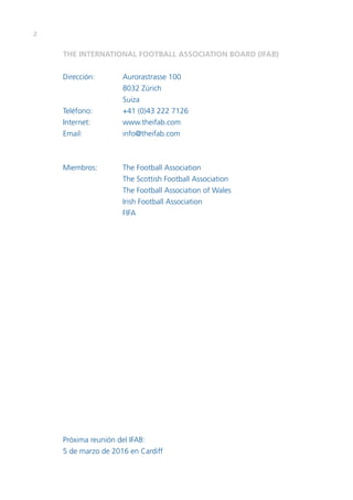 2
THE INTERNATIONAL FOOTBALL ASSOCIATION BOARD (IFAB)
Dirección:	 Aurorastrasse 100
	 8032 Zúrich
	Suiza
Teléfono:	 +41 (0)43 222 7126
Internet:	www.theifab.com
Email:	info@theifab.com
Miembros:	 The Football Association
	 The Scottish Football Association
	 The Football Association of Wales
	 Irish Football Association
	FIFA
	
Próxima reunión del IFAB:
5 de marzo de 2016 en Cardiff
 