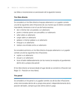 38
Las faltas e incorrecciones se sancionarán de la siguiente manera:
Tiro libre directo
Se concederá un tiro libre directo al equipo adversario si un jugador comete
una de las siguientes siete infracciones de una manera que el árbitro considere
imprudente, temeraria o con el uso de fuerza excesiva:
•	 dar o intentar dar una patada a un adversario
•	 poner o intentar poner una zancadilla a un adversario
•	 saltar sobre un adversario
•	 cargar sobre un adversario
•	 golpear o intentar golpear a un adversario
•	 empujar a un adversario
•	 realizar una entrada contra un adversario
Se concederá asimismo un tiro libre directo al equipo adversario si un jugador
comete una de las siguientes tres infracciones:
•	 sujetar a un adversario
•	 escupir a un adversario
•	 tocar el balón deliberadamente con las manos (se exceptúa al guardameta
dentro de su propia área penal)
El tiro libre directo se lanzará desde el lugar donde se cometió la infracción (ver
Regla 13 – Posición en tiros libres).
Tiro penal
Se concederá un tiro penal si un jugador comete una de las diez infracciones
antes mencionadas dentro de su propia área penal, independientemente de la
posición del balón, siempre que este último esté en juego.
REGLA 12 – FALTAS E INCORRECCIONES
 