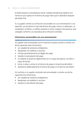 40
El árbitro posee la autoridad para tomar medidas disciplinarias desde el mo-
mento en que ingresa en el terreno de juego hasta que lo abandona después
del pitido final.
Si un jugador comete una infracción sancionable con una amonestación o una
expulsión, ya sea dentro o fuera del terreno de juego, contra un adversario, un
compañero, el árbitro, un árbitro asistente o contra cualquier otra persona, será
castigado conforme a la naturaleza de la infracción cometida.
Infracciones sancionables con una amonestación
Un jugador será amonestado y se le mostrará la tarjeta amarilla si comete una
de las siguientes siete infracciones:
•	 ser culpable de conducta antideportiva
•	 desaprobar con palabras o acciones
•	 infringir persistentemente las Reglas de Juego
•	 retardar la reanudación del juego
•	 no respetar la distancia reglamentaria en un saque de esquina, tiro libre o
saque de banda
•	 entrar o volver a entrar en el terreno de juego sin el permiso del árbitro
•	 abandonar deliberadamente el terreno de juego sin el permiso del árbitro
Un sustituto o un jugador sustituido será amonestado si comete una de las
siguientes tres infracciones:
•	 ser culpable de conducta antideportiva
•	 desaprobar con palabras o acciones
•	 retardar la reanudación del juego
REGLA 12 – FALTAS E INCORRECCIONES
 