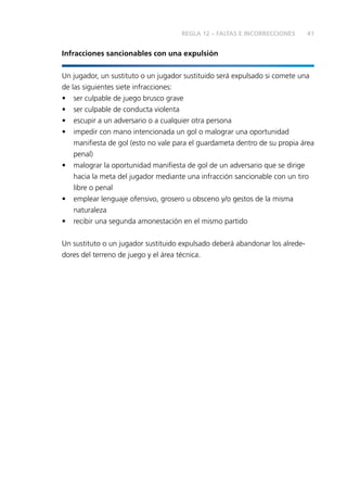 41
Infracciones sancionables con una expulsión
Un jugador, un sustituto o un jugador sustituido será expulsado si comete una
de las siguientes siete infracciones:
•	 ser culpable de juego brusco grave
•	 ser culpable de conducta violenta
•	 escupir a un adversario o a cualquier otra persona
•	 impedir con mano intencionada un gol o malograr una oportunidad
manifiesta de gol (esto no vale para el guardameta dentro de su propia área
penal)
•	 malograr la oportunidad manifiesta de gol de un adversario que se dirige
hacia la meta del jugador mediante una infracción sancionable con un tiro
libre o penal
•	 emplear lenguaje ofensivo, grosero u obsceno y/o gestos de la misma
naturaleza
•	 recibir una segunda amonestación en el mismo partido
Un sustituto o un jugador sustituido expulsado deberá abandonar los alrede­
dores del terreno de juego y el área técnica.
REGLA 12 – FALTAS E INCORRECCIONES
 