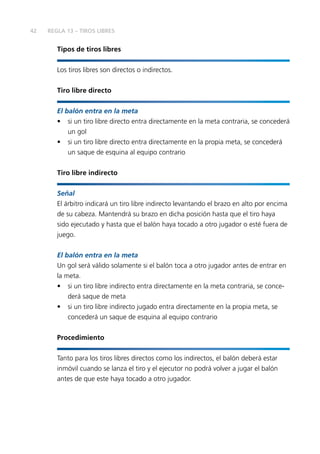 42
Tipos de tiros libres
Los tiros libres son directos o indirectos.
Tiro libre directo
El balón entra en la meta
•	 si un tiro libre directo entra directamente en la meta contraria, se concederá
un gol
•	 si un tiro libre directo entra directamente en la propia meta, se concederá
un saque de esquina al equipo contrario
Tiro libre indirecto
Señal
El árbitro indicará un tiro libre indirecto levantando el brazo en alto por encima
de su cabeza. Mantendrá su brazo en dicha posición hasta que el tiro haya
sido ejecutado y hasta que el balón haya tocado a otro jugador o esté fuera de
juego.
El balón entra en la meta
Un gol será válido solamente si el balón toca a otro jugador antes de entrar en
la meta.
•	 si un tiro libre indirecto entra directamente en la meta contraria, se conce-
derá saque de meta
•	 si un tiro libre indirecto jugado entra directamente en la propia meta, se
concederá un saque de esquina al equipo contrario
Procedimiento
Tanto para los tiros libres directos como los indirectos, el balón deberá estar
inmóvil cuando se lanza el tiro y el ejecutor no podrá volver a jugar el balón
antes de que este haya tocado a otro jugador.
REGLA 13 – TIROS LIBRES
 
