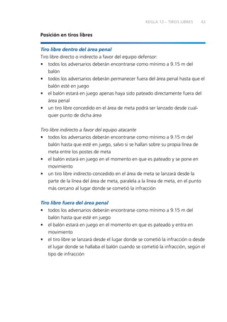 43
Posición en tiros libres
Tiro libre dentro del área penal
Tiro libre directo o indirecto a favor del equipo defensor:
•	 todos los adversarios deberán encontrarse como mínimo a 9.15 m del
balón
•	 todos los adversarios deberán permanecer fuera del área penal hasta que el
balón esté en juego
•	 el balón estará en juego apenas haya sido pateado directamente fuera del
área penal
•	 un tiro libre concedido en el área de meta podrá ser lanzado desde cual-
quier punto de dicha área
Tiro libre indirecto a favor del equipo atacante
•	 todos los adversarios deberán encontrarse como mínimo a 9.15 m del
balón hasta que esté en juego, salvo si se hallan sobre su propia línea de
meta entre los postes de meta
•	 el balón estará en juego en el momento en que es pateado y se pone en
movimiento
•	 un tiro libre indirecto concedido en el área de meta se lanzará desde la
parte de la línea del área de meta, paralela a la línea de meta, en el punto
más cercano al lugar donde se cometió la infracción
Tiro libre fuera del área penal
•	 todos los adversarios deberán encontrarse como mínimo a 9.15 m del
balón hasta que esté en juego
•	 el balón estará en juego en el momento en que es pateado y entra en
movimiento
•	 el tiro libre se lanzará desde el lugar donde se cometió la infracción o desde
el lugar donde se hallaba el balón cuando se cometió la infracción, según el
tipo de infracción
REGLA 13 – TIROS LIBRES
 