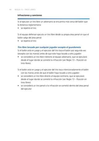 44
Infracciones y sanciones
Si al ejecutar un tiro libre un adversario se encuentra más cerca del balón que
la distancia reglamentaria:
•	 se repetirá el tiro
Si el equipo defensor ejecuta un tiro libre desde su propia área penal sin que el
balón salga del área penal:
•	 se repetirá el tiro
Tiro libre lanzado por cualquier jugador excepto el guardameta
Si el balón está en juego y el ejecutor del tiro toca el balón por segunda vez
(excepto con las manos) antes de que este haya tocado a otro jugador:
•	 se concederá un tiro libre indirecto al equipo adversario, que se ejecutará
desde el lugar donde se cometió la infracción (ver Regla 13 – Posición en
tiros libres)
Si el balón está en juego y el ejecutor del tiro toca intencionadamente el balón
con las manos antes de que el balón haya tocado a otro jugador:
•	 se concederá un tiro libre directo al equipo contrario, que se ejecutará
desde el lugar donde se cometió la infracción (ver Regla 13 – Posición en
tiros libres)
•	 se concederá un tiro penal si la infracción se cometió dentro del área penal
del ejecutor
REGLA 13 – TIROS LIBRES
 