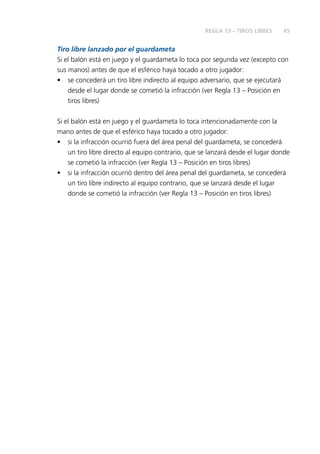 45
Tiro libre lanzado por el guardameta
Si el balón está en juego y el guardameta lo toca por segunda vez (excepto con
sus manos) antes de que el esférico haya tocado a otro jugador:
•	 se concederá un tiro libre indirecto al equipo adversario, que se ejecutará
desde el lugar donde se cometió la infracción (ver Regla 13 – Posición en
tiros libres)
Si el balón está en juego y el guardameta lo toca intencionadamente con la
mano antes de que el esférico haya tocado a otro jugador:
•	 si la infracción ocurrió fuera del área penal del guardameta, se concederá
un tiro libre directo al equipo contrario, que se lanzará desde el lugar donde
se cometió la infracción (ver Regla 13 – Posición en tiros libres)
•	 si la infracción ocurrió dentro del área penal del guardameta, se concederá
un tiro libre indirecto al equipo contrario, que se lanzará desde el lugar
donde se cometió la infracción (ver Regla 13 – Posición en tiros libres)
REGLA 13 – TIROS LIBRES
 