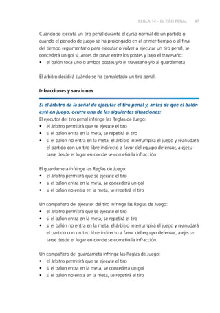 47
Cuando se ejecuta un tiro penal durante el curso normal de un partido o
cuando el periodo de juego se ha prolongado en el primer tiempo o al final
del tiempo reglamentario para ejecutar o volver a ejecutar un tiro penal, se
concederá un gol si, antes de pasar entre los postes y bajo el travesaño:
•	 el balón toca uno o ambos postes y/o el travesaño y/o al guardameta
El árbitro decidirá cuándo se ha completado un tiro penal.
Infracciones y sanciones
Si el árbitro da la señal de ejecutar el tiro penal y, antes de que el balón
esté en juego, ocurre una de las siguientes situaciones:
El ejecutor del tiro penal infringe las Reglas de Juego:
•	 el árbitro permitirá que se ejecute el tiro
•	 si el balón entra en la meta, se repetirá el tiro
•	 si el balón no entra en la meta, el árbitro interrumpirá el juego y reanudará
el partido con un tiro libre indirecto a favor del equipo defensor, a ejecu-
tarse desde el lugar en donde se cometió la infracción
El guardameta infringe las Reglas de Juego:
•	 el árbitro permitirá que se ejecute el tiro
•	 si el balón entra en la meta, se concederá un gol
•	 si el balón no entra en la meta, se repetirá el tiro
Un compañero del ejecutor del tiro infringe las Reglas de Juego:
•	 el árbitro permitirá que se ejecute el tiro
•	 si el balón entra en la meta, se repetirá el tiro
•	 si el balón no entra en la meta, el árbitro interrumpirá el juego y reanudará
el partido con un tiro libre indirecto a favor del equipo defensor, a ejecu-
tarse desde el lugar en donde se cometió la infracción.
Un compañero del guardameta infringe las Reglas de Juego:
•	 el árbitro permitirá que se ejecute el tiro
•	 si el balón entra en la meta, se concederá un gol
•	 si el balón no entra en la meta, se repetirá el tiro
REGLA 14 – EL TIRO PENAL
 