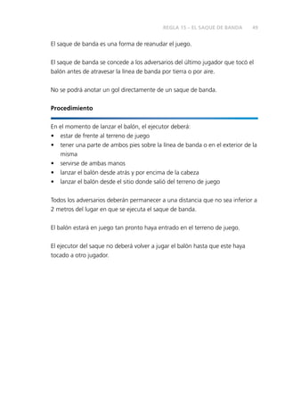 49
El saque de banda es una forma de reanudar el juego.
El saque de banda se concede a los adversarios del último jugador que tocó el
balón antes de atravesar la línea de banda por tierra o por aire.
No se podrá anotar un gol directamente de un saque de banda.
Procedimiento
En el momento de lanzar el balón, el ejecutor deberá:
•	 estar de frente al terreno de juego
•	 tener una parte de ambos pies sobre la línea de banda o en el exterior de la
misma
•	 servirse de ambas manos
•	 lanzar el balón desde atrás y por encima de la cabeza
•	 lanzar el balón desde el sitio donde salió del terreno de juego
Todos los adversarios deberán permanecer a una distancia que no sea inferior a
2 metros del lugar en que se ejecuta el saque de banda.
El balón estará en juego tan pronto haya entrado en el terreno de juego.
El ejecutor del saque no deberá volver a jugar el balón hasta que este haya
tocado a otro jugador.
REGLA 15 – EL SAQUE DE BANDA
 