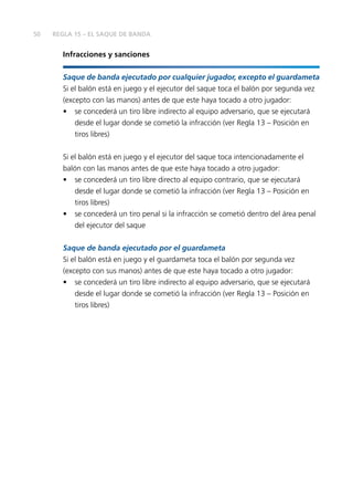50
Infracciones y sanciones
Saque de banda ejecutado por cualquier jugador, excepto el guardameta
Si el balón está en juego y el ejecutor del saque toca el balón por segunda vez
(excepto con las manos) antes de que este haya tocado a otro jugador:
•	 se concederá un tiro libre indirecto al equipo adversario, que se ejecutará
desde el lugar donde se cometió la infracción (ver Regla 13 – Posición en
tiros libres)
Si el balón está en juego y el ejecutor del saque toca intencionadamente el
balón con las manos antes de que este haya tocado a otro jugador:
•	 se concederá un tiro libre directo al equipo contrario, que se ejecutará
desde el lugar donde se cometió la infracción (ver Regla 13 – Posición en
tiros libres)
•	 se concederá un tiro penal si la infracción se cometió dentro del área penal
del ejecutor del saque
Saque de banda ejecutado por el guardameta
Si el balón está en juego y el guardameta toca el balón por segunda vez
(excepto con sus manos) antes de que este haya tocado a otro jugador:
•	 se concederá un tiro libre indirecto al equipo adversario, que se ejecutará
desde el lugar donde se cometió la infracción (ver Regla 13 – Posición en
tiros libres)
REGLA 15 – EL SAQUE DE BANDA
 