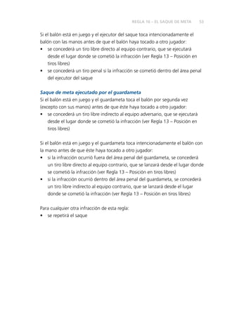 53
Si el balón está en juego y el ejecutor del saque toca intencionadamente el
balón con las manos antes de que el balón haya tocado a otro jugador:
•	 se concederá un tiro libre directo al equipo contrario, que se ejecutará
desde el lugar donde se cometió la infracción (ver Regla 13 – Posición en
tiros libres)
•	 se concederá un tiro penal si la infracción se cometió dentro del área penal
del ejecutor del saque
Saque de meta ejecutado por el guardameta
Si el balón está en juego y el guardameta toca el balón por segunda vez
(excepto con sus manos) antes de que éste haya tocado a otro jugador:
•	 se concederá un tiro libre indirecto al equipo adversario, que se ejecutará
desde el lugar donde se cometió la infracción (ver Regla 13 – Posición en
tiros libres)
Si el balón está en juego y el guardameta toca intencionadamente el balón con
la mano antes de que éste haya tocado a otro jugador:
•	 si la infracción ocurrió fuera del área penal del guardameta, se concederá
un tiro libre directo al equipo contrario, que se lanzará desde el lugar donde
se cometió la infracción (ver Regla 13 – Posición en tiros libres)
•	 si la infracción ocurrió dentro del área penal del guardameta, se concederá
un tiro libre indirecto al equipo contrario, que se lanzará desde el lugar
donde se cometió la infracción (ver Regla 13 – Posición en tiros libres)
Para cualquier otra infracción de esta regla:
•	 se repetirá el saque
REGLA 16 – EL SAQUE DE META
 