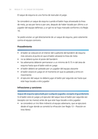 54
El saque de esquina es una forma de reanudar el juego.
Se concederá un saque de esquina cuando el balón haya atravesado la línea
de meta, ya sea por tierra o por aire, después de haber tocado por último a un
jugador del equipo defensor, y un gol no se haya marcado conforme a la Regla
10.
Se podrá anotar un gol directamente de un saque de esquina, pero solamente
contra el equipo contrario.
Procedimiento
•	 el balón se colocará en el interior del cuadrante del banderín de esquina
más cercano al punto en que el balón atravesó la línea de meta
•	 no se deberá quitar el poste del banderín
•	 los adversarios deberán permanecer a un mínimo de 9.15 m del área de
esquina hasta que el balón esté en juego
•	 el balón deberá ser pateado por un jugador del equipo atacante
•	 el balón estará en juego en el momento en que es pateado y entra en
movimiento
•	 el ejecutor del saque no deberá jugar el balón por segunda vez hasta que
este haya tocado a otro jugador
Infracciones y sanciones
Saque de esquina ejecutado por cualquier jugador, excepto el guardameta
Si el balón está en juego y el ejecutor del saque toca el balón por segunda vez
(excepto con las manos) antes de que este haya tocado a otro jugador:
•	 se concederá un tiro libre indirecto al equipo adversario, que se ejecutará
desde el lugar donde se cometió la infracción (ver Regla 13 – Posición en
tiros libres)
REGLA 17 – EL SAQUE DE ESQUINA
 