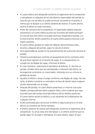 59EL CUARTO ÁRBITRO Y EL ÁRBITRO ASISTENTE DE RESERVA
•	 El cuarto árbitro será designado conforme al reglamento de la competición
y reemplazará a cualquiera de los tres árbitros responsables del partido en
caso de que uno de ellos no pueda continuar actuando en el partido, a
menos que se designe a un árbitro asistente de reserva. El cuarto árbitro
asistirá al árbitro en todo momento.
•	 Antes del comienzo de la competición, el organizador deberá estipular
claramente si el cuarto árbitro asumirá las funciones del árbitro principal
en caso de que este último no pueda continuar dirigiendo el partido, o si
lo hará el primer árbitro asistente y el cuarto árbitro pasará entonces a ser
árbitro asistente.
•	 El cuarto árbitro ayudará en todos los deberes administrativos antes,
durante y después del partido, según lo solicite el árbitro.
•	 Será responsable de ayudar en los procedimientos de sustitución durante el
partido.
•	 Tendrá la autoridad para controlar el equipamiento de los sustitutos antes
de que estos ingresen en el terreno de juego. Si su equipamiento no
cumple con las Reglas de Juego, informará al árbitro.
•	 En caso necesario, supervisará el reemplazo de balones. Si, durante un
partido, el balón tiene que ser reemplazado a indicación del árbitro, se
encargará de suministrar un nuevo balón, limitando así a un mínimo la
pérdida de tiempo.
•	 Ayudará al árbitro a dirigir el juego conforme a las Reglas de Juego. No obs-
tante, el árbitro mantiene su autoridad a la hora de decidir sobre cualquier
asunto relacionado con el juego.
•	 Después del partido, el cuarto árbitro presentará un informe a las auto-
ridades correspondientes sobre cualquier falta u otro incidente que haya
ocurrido fuera del campo visual del árbitro y de los árbitros asistentes.
El cuarto árbitro avisará al árbitro y a sus asistentes de la elaboración de
cualquier informe.
•	 Estará autorizado para comunicar al árbitro si alguna persona en el área
técnica se comporta de forma impropia.
•	 El árbitro asistente de reserva será designado conforme al reglamento de la
competición. Su única tarea será reemplazar a un árbitro asistente que no
pueda seguir en el juego o reemplazar al cuarto árbitro, según el caso.
 