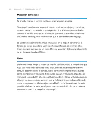 62 REGLA 1 – EL TERRENO DE JUEGO
Marcación del terreno
Se prohíbe marcar el terreno con líneas interrumpidas o surcos.
Si un jugador realiza marcas no autorizadas en el terreno de juego con el pie,
será amonestado por conducta antideportiva. Si el árbitro se percata de ello
durante el partido, amonestará al infractor por conducta antideportiva inme-
diatamente en el siguiente momento en que el balón esté fuera de juego.
Se utilizarán únicamente las líneas estipuladas en la Regla 1 para marcar el
terreno de juego. Cuando se usen superficies artificiales, se permiten otras
líneas, siempre que sean de un color diferente y puedan distinguirse claramente
de las líneas destinadas al fútbol.
Metas
Si el travesaño se rompe o se sale de su sitio, se interrumpirá el juego hasta que
haya sido reparado o colocado en su lugar. Si no es posible reparar el trave-
saño, se deberá finalizar el partido. No se permitirá el empleo de una cuerda
como reemplazo del travesaño. Si se puede reparar el travesaño, el partido se
reanudará con un balón a tierra en el lugar donde el esférico se hallaba cuando
el juego fue interrumpido, a menos que se hubiese interrumpido en el área de
meta, en cuyo caso el árbitro dejará caer el balón en la línea del área de meta
paralela a la línea de meta, en el punto más cercano al sitio donde el balón se
encontraba cuando el juego fue interrumpido.
 