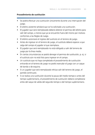 65REGLA 3 – EL NÚMERO DE JUGADORES
Procedimiento de sustitución
•	 Se podrá efectuar una sustitución únicamente durante una interrupción del
juego.
•	 El árbitro asistente señalará que se ha solicitado una sustitución.
•	 El jugador que será reemplazado deberá obtener el permiso del árbitro para
salir del campo, a menos que ya se encuentre fuera del mismo por motivos
conformes a las Reglas de Juego.
•	 El árbitro autorizará el ingreso del sustituto en el terreno de juego.
•	 Antes de ingresar en el terreno de juego, el sustituto deberá esperar a que
salga del campo el jugador al que reemplaza.
•	 El jugador que será reemplazado no está obligado a salir del terreno de
juego por la línea media.
•	 En ciertas circunstancias se podrá denegar el permiso de sustitución, p. ej. si
el sustituto aún no está listo para ingresar en el campo.
•	 Un sustituto que no haya completado el procedimiento de sustitución
entrando en el terreno de juego no podrá reanudar el juego con un saque
de banda o de esquina.
•	 Si un jugador que será reemplazado rehúsa salir del terreno de juego, el
partido continuará.
•	 Si se realiza una sustitución durante la pausa del medio tiempo o antes del
tiempo suplementario, el procedimiento de sustitución deberá completarse
antes del saque de salida del segundo tiempo o del tiempo suplementario.
 