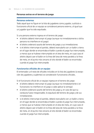 66
Personas extras en el terreno de juego
Personas externas
Todo aquel que no figure en la lista de jugadores como jugador, sustituto o
funcionario oficial de un equipo se considerará persona externa, al igual que
un jugador que ha sido expulsado.
Si una persona externa ingresa en el terreno de juego:
•	 el árbitro deberá interrumpir el juego (aunque no inmediatamente si dicha
persona no interfiere en el juego)
•	 el árbitro ordenará sacarla del terreno de juego y sus inmediaciones
•	 si el árbitro interrumpe el partido, deberá reanudarlo con un balón a tierra
en el lugar donde se encontraba el balón cuando el juego fue interrumpido,
a menos que se hubiese interrumpido en el área de meta, en cuyo caso el
árbitro dejará caer el balón en la línea del área de meta paralela a la línea
de meta, en el punto más cercano al sitio donde el balón se encontraba
cuando el juego fue interrumpido
Funcionarios oficiales de un equipo
El entrenador y el resto de oficiales incluidos en la lista de jugadores (a excep-
ción de jugadores y suplentes) se considerarán funcionarios oficiales.
Si el funcionario oficial de un equipo ingresa en el terreno de juego:
•	 el árbitro deberá interrumpir el juego (aunque no inmediatamente si el
funcionario no interfiere en el juego o cabe aplicar la ventaja)
•	 el árbitro ordenará sacarlo del terreno de juego y, en caso de que su
conducta fuese irresponsable, lo expulsará del terreno de juego y de sus
inmediaciones
•	 si el árbitro interrumpe el partido, deberá reanudarlo con un balón a tierra
en el lugar donde se encontraba el balón cuando el juego fue interrumpido,
a menos que se hubiese interrumpido en el área de meta, en cuyo caso el
árbitro dejará caer el balón en la línea del área de meta paralela a la línea
de meta, en el punto más cercano al sitio donde el balón se encontraba
cuando el juego fue interrumpido.
REGLA 3 – EL NÚMERO DE JUGADORES
 