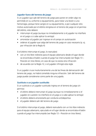 67REGLA 3 – EL NÚMERO DE JUGADORES
Jugador fuera del terreno de juego
Si un jugador que sale del terreno de juego para poner en orden algo no
permitido en su uniforme o equipamiento, para tratar una lesión o una
hemorragia, porque tiene sangre en su equipamiento, o por cualquier otro
motivo autorizado por el árbitro reingresa en el terreno de juego sin el permiso
del árbitro, este deberá:
•	 interrumpir el juego (aunque no inmediatamente si el jugador no interfiere
en el juego o si cabe aplicar la ventaja)
•	 amonestar al jugador por ingresar en el campo sin autorización
•	 ordenar al jugador que salga del terreno de juego en caso necesario (p. ej.
por infracción de la Regla 4)
Si el árbitro interrumpe el juego, lo reanudará
•	 con un tiro libre indirecto para el equipo adversario desde el lugar donde
se encontraba el balón cuando el juego fue interrumpido (ver Regla 13 –
Posición en tiros libres), en caso de que no exista otra infracción
•	 de acuerdo con la Regla 12, si el jugador infringió esta regla
Si un jugador cruza involuntariamente una de las líneas de demarcación del
terreno de juego, no habrá cometido ninguna infracción. Salir del terreno de
juego puede considerarse como parte de una jugada.
Sustituto o un jugador sustituido
Si un sustituto o un jugador sustituido ingresa en el terreno de juego sin
permiso:
•	 el árbitro deberá interrumpir el juego (aunque no inmediatamente si el
jugador en cuestión no interfiere en el juego o si cabe aplicar la ventaja)
•	 el árbitro deberá amonestarlo por conducta antideportiva
•	 el jugador deberá salir del terreno de juego
Si el árbitro interrumpe el juego, deberá reanudarlo con un tiro libre indirecto
para el equipo adversario, ejecutado en el lugar donde se encontraba el balón
cuando el juego fue interrumpido (ver Regla 13 – Posición en tiros libres).
 