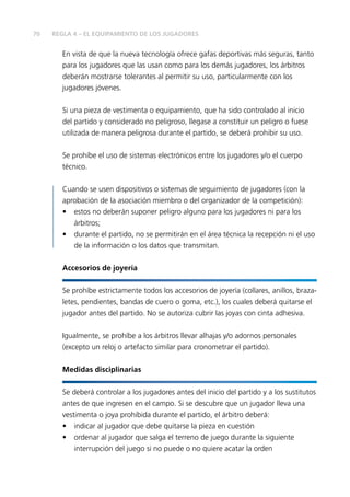 70 REGLA 4 – EL EQUIPAMIENTO DE LOS JUGADORES
En vista de que la nueva tecnología ofrece gafas deportivas más seguras, tanto
para los jugadores que las usan como para los demás jugadores, los árbitros
deberán mostrarse tolerantes al permitir su uso, particularmente con los
jugadores jóvenes.
Si una pieza de vestimenta o equipamiento, que ha sido controlado al inicio
del partido y considerado no peligroso, llegase a constituir un peligro o fuese
utilizada de manera peligrosa durante el partido, se deberá prohibir su uso.
Se prohíbe el uso de sistemas electrónicos entre los jugadores y/o el cuerpo
técnico.
Cuando se usen dispositivos o sistemas de seguimiento de jugadores (con la
aprobación de la asociación miembro o del organizador de la competición):
•	 estos no deberán suponer peligro alguno para los jugadores ni para los
árbitros;
•	 durante el partido, no se permitirán en el área técnica la recepción ni el uso
de la información o los datos que transmitan.
Accesorios de joyería
Se prohíbe estrictamente todos los accesorios de joyería (collares, anillos, braza-
letes, pendientes, bandas de cuero o goma, etc.), los cuales deberá quitarse el
jugador antes del partido. No se autoriza cubrir las joyas con cinta adhesiva.
Igualmente, se prohíbe a los árbitros llevar alhajas y/o adornos personales
(excepto un reloj o artefacto similar para cronometrar el partido).
Medidas disciplinarias
Se deberá controlar a los jugadores antes del inicio del partido y a los sustitutos
antes de que ingresen en el campo. Si se descubre que un jugador lleva una
vestimenta o joya prohibida durante el partido, el árbitro deberá:
•	 indicar al jugador que debe quitarse la pieza en cuestión
•	 ordenar al jugador que salga el terreno de juego durante la siguiente
interrupción del juego si no puede o no quiere acatar la orden
 