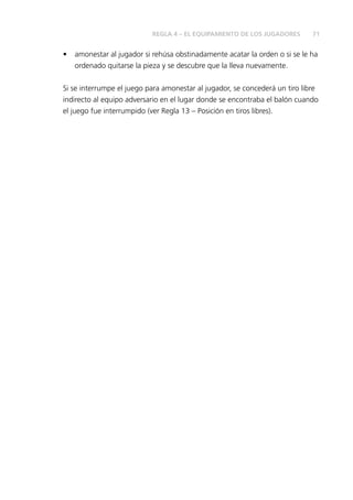 71REGLA 4 – EL EQUIPAMIENTO DE LOS JUGADORES
•	 amonestar al jugador si rehúsa obstinadamente acatar la orden o si se le ha
ordenado quitarse la pieza y se descubre que la lleva nuevamente.
Si se interrumpe el juego para amonestar al jugador, se concederá un tiro libre
indirecto al equipo adversario en el lugar donde se encontraba el balón cuando
el juego fue interrumpido (ver Regla 13 – Posición en tiros libres).
 