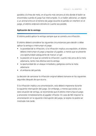 73
paralela a la línea de meta, en el punto más cercano al sitio donde el balón se
encontraba cuando el juego fue interrumpido. Si un balón adicional, un objeto
o un animal entra en el terreno de juego durante el partido sin interferir en el
juego, el árbitro ordenará retirarlo en cuanto sea posible.
Aplicación de la ventaja
El árbitro podrá aplicar la ventaja siempre que se cometa una infracción.
El árbitro deberá considerar las siguientes circunstancias para decidir si debe
aplicar la ventaja o interrumpir el juego:
•	 la gravedad de la infracción; si la infracción implica una expulsión, el árbitro
deberá interrumpir el juego y expulsar al jugador, a menos que se presente
una oportunidad subsiguiente de marcar un gol
•	 la posición en la que se cometió la infracción: cuanto más cerca de la meta
adversaria, tanto más efectiva será la ventaja
•	 la oportunidad de un ataque inmediato y peligroso contra la meta
adversaria
•	 el ambiente del partido
La decisión de sancionar la infracción original deberá tomarse en los siguientes
segundos después de que ocurra.
Si la infracción implica una amonestación, esta deberá imponerse durante
la siguiente interrupción del juego. Sin embargo, a menos que exista una
clara situación de ventaja, se recomienda que el árbitro interrumpa el juego
y amoneste inmediatamente al jugador infractor. En caso de NO imponer la
amonestación en la siguiente interrupción del juego, la tarjeta no podrá ser
mostrada más tarde.
REGLA 5 – EL ÁRBITRO
 