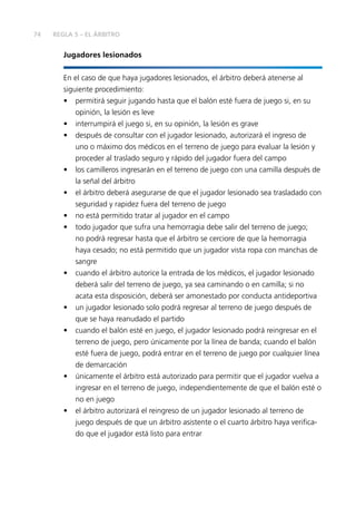 74
Jugadores lesionados
En el caso de que haya jugadores lesionados, el árbitro deberá atenerse al
siguiente procedimiento:
•	 permitirá seguir jugando hasta que el balón esté fuera de juego si, en su
opinión, la lesión es leve
•	 interrumpirá el juego si, en su opinión, la lesión es grave
•	 después de consultar con el jugador lesionado, autorizará el ingreso de
uno o máximo dos médicos en el terreno de juego para evaluar la lesión y
proceder al traslado seguro y rápido del jugador fuera del campo
•	 los camilleros ingresarán en el terreno de juego con una camilla después de
la señal del árbitro
•	 el árbitro deberá asegurarse de que el jugador lesionado sea trasladado con
seguridad y rapidez fuera del terreno de juego
•	 no está permitido tratar al jugador en el campo
•	 todo jugador que sufra una hemorragia debe salir del terreno de juego;
no podrá regresar hasta que el árbitro se cerciore de que la hemorragia
haya cesado; no está permitido que un jugador vista ropa con manchas de
sangre
•	 cuando el árbitro autorice la entrada de los médicos, el jugador lesionado
deberá salir del terreno de juego, ya sea caminando o en camilla; si no
acata esta disposición, deberá ser amonestado por conducta antideportiva
•	 un jugador lesionado solo podrá regresar al terreno de juego después de
que se haya reanudado el partido
•	 cuando el balón esté en juego, el jugador lesionado podrá reingresar en el
terreno de juego, pero únicamente por la línea de banda; cuando el balón
esté fuera de juego, podrá entrar en el terreno de juego por cualquier línea
de demarcación
•	 únicamente el árbitro está autorizado para permitir que el jugador vuelva a
ingresar en el terreno de juego, independientemente de que el balón esté o
no en juego
•	 el árbitro autorizará el reingreso de un jugador lesionado al terreno de
juego después de que un árbitro asistente o el cuarto árbitro haya verifica-
do que el jugador está listo para entrar
REGLA 5 – EL ÁRBITRO
 
