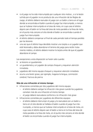 75
•	 si el juego no ha sido interrumpido por cualquier otro motivo , o si la lesión
sufrida por el jugador no es producto de una infracción de las Reglas de
Juego, el árbitro deberá reanudar el juego con un balón a tierra en el lugar
donde se encontraba el balón cuando el juego fue interrumpido, a menos
que se hubiese interrumpido en el área de meta, en cuyo caso el árbitro
dejará caer el balón en la línea del área de meta paralela a la línea de meta,
en el punto más cercano al sitio donde el balón se encontraba cuando el
juego fue interrumpido
•	 el árbitro deberá compensar al final de cada periodo todo el tiempo perdido
por las lesiones
•	 una vez que el árbitro haya decidido mostrar una tarjeta a un jugador que
esté lesionado y deba abandonar el terreno de juego para recibir trata-
miento médico, el árbitro deberá mostrar la tarjeta antes de que el jugador
abandone el campo
Las excepciones a esta disposición se harán solo cuando:
•	 se lesione un guardameta
•	 un guardameta y un jugador de campo choquen y requieran atención
inmediata
•	 jugadores del mismo equipo choquen y requieran atención inmediata
•	 ocurra una lesión grave, por ejemplo, tragarse la lengua, conmoción
cerebral, fractura de pierna
Más de una infracción al mismo tiempo
•	 Infracciones cometidas por dos jugadores del mismo equipo:
–	 el árbitro deberá castigar la infracción más grave cuando los jugadores
cometan más de una infracción al mismo tiempo
–	 el juego deberá reanudarse conforme a la infracción más grave
•	 Infracciones cometidas por jugadores de diferentes equipos:
–	 el árbitro deberá interrumpir el juego y lo reanudará con un balón a
tierra en el sitio donde se hallaba el balón cuando el juego fue inte-
rrumpido, a menos que se hubiese interrumpido en el área de meta, en
cuyo caso el árbitro dejará caer el balón a tierra en la línea del área de
meta paralela a la línea de meta, en el punto más cercano al sitio donde
el balón se encontraba cuando el juego fue interrumpido.
REGLA 5 – EL ÁRBITRO
 