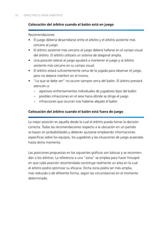 76
Colocación del árbitro cuando el balón está en juego
Recomendaciones
•	 El juego debería desarrollarse entre el árbitro y el árbitro asistente más
cercano al juego.
•	 El árbitro asistente más cercano al juego deberá hallarse en el campo visual
del árbitro. El árbitro utilizará un sistema de diagonal amplia.
•	 Una posición lateral al juego ayudará a mantener el juego y al árbitro
asistente más cercano en su campo visual.
•	 El árbitro estará suficientemente cerca de la jugada para observar el juego,
pero no deberá interferir en el mismo.
•	 “Lo que se debe ver” no ocurre siempre cerca del balón. El árbitro prestará
atención a:
–	 agresivos enfrentamientos individuales de jugadores lejos del balón
–	 posibles infracciones en el área hacia dónde se dirige el juego
–	 infracciones que ocurran tras haberse alejado el balón
Colocación del árbitro cuando el balón está fuera de juego
La mejor posición es aquella desde la cual el árbitro pueda tomar la decisión
correcta. Todas las recomendaciones respecto a la ubicación en un partido
se basan en probabilidades y deberán ajustarse empleando informaciones
específicas sobre los equipos, los jugadores y las situaciones de juego acaecidas
hasta dicho momento.
Las posiciones propuestas en los siguientes gráficos son básicas y se recomien-
dan a los árbitros. La referencia a una “zona” se emplea para hacer hincapié
en que cada posición recomendada constituye realmente un área en la cual
el árbitro podrá optimizar su eficacia. Dicha zona podrá ser más amplia,
más reducida o de diferente forma, según las circunstancias en el momento
determinado.
DIRECTRICES PARA ÁRBITROS
 