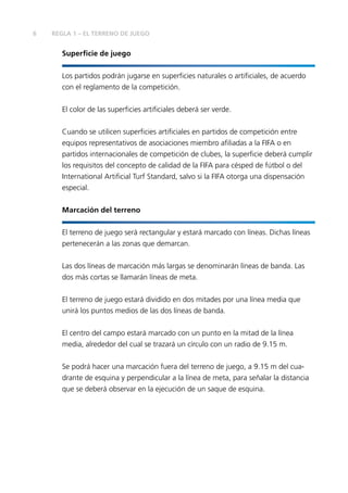 6 REGLA 1 – EL TERRENO DE JUEGO
Superficie de juego
Los partidos podrán jugarse en superficies naturales o artificiales, de acuerdo
con el reglamento de la competición.
El color de las superficies artificiales deberá ser verde.
Cuando se utilicen superficies artificiales en partidos de competición entre
equipos representativos de asociaciones miembro afiliadas a la FIFA o en
partidos internacionales de competición de clubes, la superficie deberá cumplir
los requisitos del concepto de calidad de la FIFA para césped de fútbol o del
International Artificial Turf Standard, salvo si la FIFA otorga una dispensación
especial.
Marcación del terreno
El terreno de juego será rectangular y estará marcado con líneas. Dichas líneas
pertenecerán a las zonas que demarcan.
Las dos líneas de marcación más largas se denominarán líneas de banda. Las
dos más cortas se llamarán líneas de meta.
El terreno de juego estará dividido en dos mitades por una línea media que
unirá los puntos medios de las dos líneas de banda.
El centro del campo estará marcado con un punto en la mitad de la línea
media, alrededor del cual se trazará un círculo con un radio de 9.15 m.
Se podrá hacer una marcación fuera del terreno de juego, a 9.15 m del cua-
drante de esquina y perpendicular a la línea de meta, para señalar la distancia
que se deberá observar en la ejecución de un saque de esquina.
 