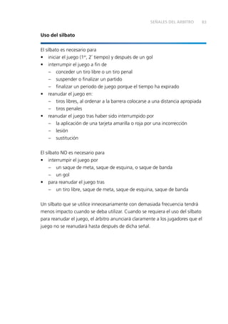 83
Uso del silbato
El silbato es necesario para
•	 iniciar el juego (1er
, 2º
tiempo) y después de un gol
•	 interrumpir el juego a fin de
–	 conceder un tiro libre o un tiro penal
–	 suspender o finalizar un partido
–	 finalizar un periodo de juego porque el tiempo ha expirado
•	 reanudar el juego en:
–	 tiros libres, al ordenar a la barrera colocarse a una distancia apropiada
–	 tiros penales
•	 reanudar el juego tras haber sido interrumpido por
–	 la aplicación de una tarjeta amarilla o roja por una incorrección
–	lesión
–	sustitución
El silbato NO es necesario para
•	 interrumpir el juego por
–	 un saque de meta, saque de esquina, o saque de banda
–	 un gol
•	 para reanudar el juego tras
–	 un tiro libre, saque de meta, saque de esquina, saque de banda
Un silbato que se utilice innecesariamente con demasiada frecuencia tendrá
menos impacto cuando se deba utilizar. Cuando se requiera el uso del silbato
para reanudar el juego, el árbitro anunciará claramente a los jugadores que el
juego no se reanudará hasta después de dicha señal.
SEÑALES DEL ÁRBITRO
 