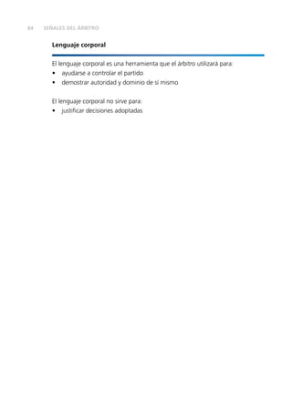 84
Lenguaje corporal
El lenguaje corporal es una herramienta que el árbitro utilizará para:
•	 ayudarse a controlar el partido
•	 demostrar autoridad y dominio de sí mismo
El lenguaje corporal no sirve para:
•	 justificar decisiones adoptadas
SEÑALES DEL ÁRBITRO
 