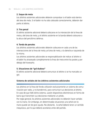 86
2.	Saque de meta
Los árbitros asistentes adicionales deberán comprobar si el balón está dentro
del área de meta. Si el balón no ha sido colocado correctamente, deberán dar
parte al árbitro.
3. 	Tiro penal
El árbitro asistente adicional deberá colocarse en la intersección de la línea de
meta y del área de meta, y el árbitro asistente en la banda deberá colocarse a
la altura del penúltimo defensa.
4.	Tanda de penales
Los árbitros asistentes adicionales deberán colocarse en cada una de las
intersecciones de la línea de meta y el área de meta, a la derecha e izquierda de
la misma.
Los árbitros asistentes adicionales se responsabilizarán de indicar al árbitro si
el balón ha atravesado completamente la línea de meta entre los postes y por
debajo del travesaño.
5.	Situaciones de “gol dudoso”
El árbitro asistente adicional deberá comunicar al árbitro si se ha marcado un
gol.
Sistema de señales de los árbitros asistentes adicionales
Los árbitros en la línea de fondo utilizarán exclusivamente un sistema de comu-
nicación por radio, y no banderines, para comunicar sus decisiones al árbitro.
En caso de que falle dicho sistema, usarán dispositivos electrónicos en forma de
barra que transmiten sus decisiones mediante un pitido.
Por regla general, los árbitros asistentes adicionales no deberán hacer señales
con la mano. Sin embargo, en determinadas situaciones una señal con la
mano puede ser de gran ayuda. No obstante, la señal deberá tener un sentido
inequívoco, por lo que deberá acordarse antes del partido.
REGLA 6 – LOS ÁRBITROS ASISTENTES
 