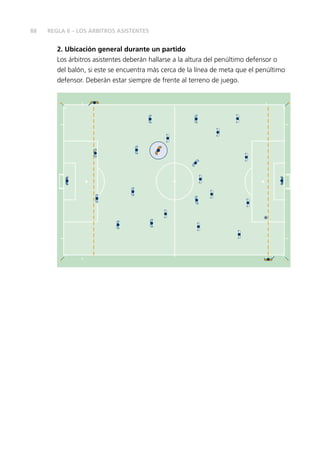 88
2. Ubicación general durante un partido
Los árbitros asistentes deberán hallarse a la altura del penúltimo defensor o
del balón, si este se encuentra más cerca de la línea de meta que el penúltimo
defensor. Deberán estar siempre de frente al terreno de juego.
REGLA 6 – LOS ÁRBITROS ASISTENTES
 