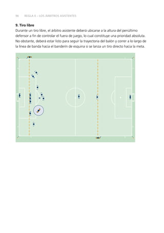 96
9. Tiro libre
Durante un tiro libre, el árbitro asistente deberá ubicarse a la altura del penúltimo
defensor a fin de controlar el fuera de juego, lo cual constituye una prioridad absoluta.
No obstante, deberá estar listo para seguir la trayectoria del balón y correr a lo largo de
la línea de banda hacia el banderín de esquina si se lanza un tiro directo hacia la meta.
REGLA 6 – LOS ÁRBITROS ASISTENTES
 