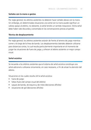 97
Señales con la mano o gestos
Por regla general, los árbitros asistentes no deberán hacer señales obvias con la mano.
Sin embargo, en determinadas situaciones una señal con la mano puede significar un
valioso apoyo al árbitro; no obstante, la señal tendrá un sentido inequívoco. Dicha señal
debe haber sido discutida y concertada en las conversaciones previas al partido.
Técnica de desplazamiento
Por regla general, los árbitros asistentes estarán de frente al terreno de juego mientras
corren a lo largo de la línea de banda. Los desplazamientos laterales deberán utilizarse
para distancias cortas, lo cual resulta particularmente importante en el momento de
juzgar las situaciones de fuera de juego, y ofrecen al árbitro asistente un mejor campo
visual.
Señal acústica
Se recuerda a los árbitros asistentes que el sistema de señal acústica constituye una
señal adicional a utilizarse únicamente, en caso necesario, a fin de atraer la atención del
árbitro.
Situaciones en las cuales resulta útil la señal acústica:
•	 fuera de juego
•	 faltas (fuera del campo visual del árbitro)
•	 saques de banda, de esquina y de meta (decisiones difíciles)
•	 situaciones de gol (decisiones difíciles)
REGLA 6 – LOS ÁRBITROS ASISTENTES
 