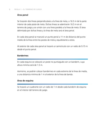 8 REGLA 1 – EL TERRENO DE JUEGO 
Área penal 
Se trazarán dos líneas perpendiculares a la línea de meta, a 16.5 m de la parte 
interior de cada poste de meta. Dichas líneas se adentrarán 16.5 m en el 
terreno de juego y se unirán con una línea paralela a la línea de meta. El área 
delimitada por dichas líneas y la línea de meta será el área penal. 
En cada área penal se marcará un punto penal a 11 m de distancia del punto 
medio de la línea entre los postes de meta y equidistante a estos. 
Al exterior de cada área penal se trazará un semicírculo con un radio de 9.15 m 
desde el punto penal. 
Banderines 
En cada esquina se colocará un poste no puntiagudo con un banderín, cuya 
altura mínima será de 1.5 m. 
Asimismo, se podrán colocar banderines en cada extremo de la línea de media, 
a una distancia mínima de 1 m al exterior de la línea de banda. 
Área de esquina 
Se trazará un cuadrante con un radio de 1 m desde cada banderín de esquina 
en el interior del terreno de juego. 
 