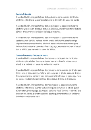 SEÑALES DE LOS ÁRBITROS ASISTENTES 99 
Saque de banda 
Cuando el balón atraviese la línea de banda cerca de la posición del árbitro 
asistente, este deberá señalar directamente la dirección del saque de banda. 
Cuando el balón atraviese la línea de banda lejos de la posición del árbitro 
asistente y la decisión de saque de banda sea clara, el árbitro asistente deberá 
señalar directamente la dirección del saque de banda. 
Cuando el balón atraviese la línea de banda lejos de la posición del árbitro 
asistente, pero parezca hallarse aún en juego, o el árbitro asistente tenga 
alguna duda sobre la dirección, entonces deberá levantar el banderín para 
indicar al árbitro que el balón está fuera de juego, establecerá contacto visual 
con el árbitro y se atendrá a la señal del árbitro. 
Saque de esquina / saque de meta 
Cuando el balón atraviese la línea de meta cerca de la posición del árbitro 
asistente, éste señalará directamente con su mano derecha (mejor campo 
visual) si se trata de un saque de meta o de esquina. 
Cuando el balón atraviese la línea de meta cerca de la posición del árbitro asis-tente, 
pero el balón parezca hallarse aún en juego, el árbitro asistente deberá 
levantar primero su banderín para comunicar al árbitro que el balón está fuera 
de juego, e indicará luego si se trata de un saque de meta o de esquina. 
Cuando el balón atraviese la línea de meta lejos de la posición del árbitro 
asistente, este deberá levantar su banderín para comunicar al árbitro que el 
balón está fuera del juego, establecerá contacto visual con él y se atendrá a la 
decisión del árbitro. El árbitro asistente podrá igualmente efectuar una señal 
directa si la decisión es clara. 
 