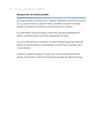 104 
REGLA 7 – LA DURACIÓN DEL PARTIDO 
Recuperación de tiempo perdido 
Las interrupciones en el juego son un aspecto totalmente normal de un partido 
(p. ej., saques de banda, saques de meta). Se deberá recuperar el tiempo 
perdido únicamente cuando dichas interrupciones son excesivas. 
El cuarto árbitro indicará el tiempo mínimo por recuperar, decidido por el 
árbitro, al fi nal del último minuto de cada periodo de juego. 
El anuncio del tiempo por recuperar no indica el tiempo exacto que falta del 
partido. El tiempo podrá ser incrementado si el árbitro así lo estimase, pero 
nunca reducido. 
El árbitro no deberá compensar ningún error de cronometraje del primer 
tiempo aumentando o reduciendo el periodo de juego del segundo tiempo. 
 