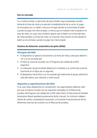 107 
Gol no marcado 
REGLA 10 – EL GOL MARCADO 
Si un árbitro señala un gol antes de que el balón haya atravesado comple-tamente 
la línea de meta y se percata inmediatamente de su error, el juego 
se reanudará con un balón a tierra en el lugar donde se encontraba el balón 
cuando el juego fue interrumpido, a menos que se hubiese interrumpido en el 
área de meta, en cuyo caso el árbitro dejará caer el balón en la línea del área 
de meta paralela a la línea de meta, en el punto más cercano al sitio donde el 
balón se encontraba cuando el juego fue interrumpido 
Sistema de detección automática de goles (DAG) 
Principios del DAG 
• El dispositivo se aplicará únicamente a la línea de meta y solo para determi-nar 
si se ha anotado gol 
• El DAG se usará de acuerdo con el Programa de calidad de la FIFA 
específi co 
• La indicación de gol anotado deberá ser inmediata y se confi rmará automá-ticamente 
en el lapso de un segundo 
• El dispositivo transmitirá si se ha anotado gol solamente al grupo arbitral (al 
reloj del árbitro, por vibración y señal visual) 
Requisitos y especifi caciones del DAG 
Si se usan estos dispositivos en competición, los organizadores deberán velar 
por que el sistema cumpla con los requisitos señalados en el Manual de 
pruebas del Programa de calidad de la FIFA sobre DAG. El International Football 
Association Board aprobará previamente dicho manual. Un instituto indepen-diente 
de análisis comprobará la precisión y el correcto funcionamiento de los 
diferentes sistemas de acuerdo con el Manual de pruebas. 
 