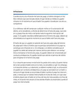 109 
Infracciones 
REGLA 11 – EL FUERA DE JUEGO 
Cuando ocurra una infracción de fuera de juego, el árbitro otorgará un tiro 
libre indirecto que será lanzado desde el lugar donde se hallaba el jugador 
infractor en el momento en que el balón fue jugado o tocado por uno de sus 
compañeros. 
Si un defensor sale del campo por cualquier motivo sin la autorización del 
árbitro, se le considerará, a efectos de determinar el fuera de juego, que está 
en su propia línea de meta o de banda hasta la siguiente interrupción del 
juego. Si el jugador abandona deliberadamente el terreno de juego, deberá ser 
amonestado en el siguiente momento en que el balón esté fuera de juego. 
El hecho de que un jugador en posición de fuera de juego salga del terreno 
de juego para indicar al árbitro que no participa activamente en el juego no 
constituye una infracción en sí. Sin embargo, si el árbitro considera que el 
jugador ha salido del campo por razones tácticas para obtener una ventaja 
ilícita al reingresar al terreno de juego, el jugador deberá ser amonestado por 
conducta antideportiva. El jugador tendrá que solicitar el permiso del árbitro 
para reingresar en el terreno de juego. 
Si un atacante permanece inmóvil entre los postes de la meta y la parte interior 
de la red cuando el balón entra en la meta, se concederá un gol. Sin embargo, 
si el atacante distrae a un adversario, se deberá invalidar el gol, se amonestará 
al jugador por conducta antideportiva y el juego se reanudará con un balón a 
tierra en el lugar donde se encontraba el balón cuando el juego fue interrum-pido, 
a menos que se hubiese interrumpido en el área de meta, en cuyo caso 
el árbitro dejará caer el balón en la línea del área de meta paralela a la línea de 
meta, en el punto más cercano al sitio donde el balón se encontraba cuando el 
juego fue interrumpido. 
 