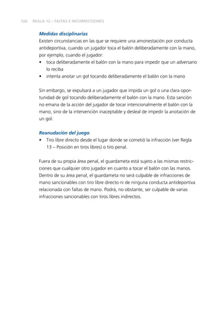 120 
REGLA 12 – FALTAS E INCORRECCIONES 
Medidas disciplinarias 
Existen circunstancias en las que se requiere una amonestación por conducta 
antideportiva, cuando un jugador toca el balón deliberadamente con la mano, 
por ejemplo, cuando el jugador: 
• toca deliberadamente el balón con la mano para impedir que un adversario 
lo reciba 
• intenta anotar un gol tocando deliberadamente el balón con la mano 
Sin embargo, se expulsará a un jugador que impida un gol o una clara opor-tunidad 
de gol tocando deliberadamente el balón con la mano. Esta sanción 
no emana de la acción del jugador de tocar intencionalmente el balón con la 
mano, sino de la intervención inaceptable y desleal de impedir la anotación de 
un gol. 
Reanudación del juego 
• Tiro libre directo desde el lugar donde se cometió la infracción (ver Regla 
13 – Posición en tiros libres) o tiro penal. 
Fuera de su propia área penal, el guardameta está sujeto a las mismas restric-ciones 
que cualquier otro jugador en cuanto a tocar el balón con las manos. 
Dentro de su área penal, el guardameta no será culpable de infracciones de 
mano sancionables con tiro libre directo ni de ninguna conducta antideportiva 
relacionada con faltas de mano. Podrá, no obstante, ser culpable de varias 
infracciones sancionables con tiros libres indirectos. 
 