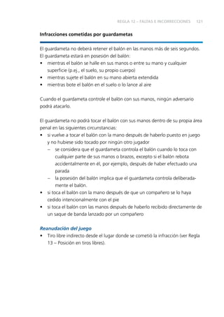 121 
Infracciones cometidas por guardametas 
El guardameta no deberá retener el balón en las manos más de seis segundos. 
El guardameta estará en posesión del balón: 
• mientras el balón se halle en sus manos o entre su mano y cualquier 
superfi cie (p.ej., el suelo, su propio cuerpo) 
• mientras sujete el balón en su mano abierta extendida 
• mientras bote el balón en el suelo o lo lance al aire 
Cuando el guardameta controle el balón con sus manos, ningún adversario 
podrá atacarlo. 
El guardameta no podrá tocar el balón con sus manos dentro de su propia área 
penal en las siguientes circunstancias: 
• si vuelve a tocar el balón con la mano después de haberlo puesto en juego 
y no hubiese sido tocado por ningún otro jugador 
– se considera que el guardameta controla el balón cuando lo toca con 
cualquier parte de sus manos o brazos, excepto si el balón rebota 
accidentalmente en él, por ejemplo, después de haber efectuado una 
parada 
– la posesión del balón implica que el guardameta controla deliberada-mente 
el balón. 
• si toca el balón con la mano después de que un compañero se lo haya 
cedido intencionalmente con el pie 
• si toca el balón con las manos después de haberlo recibido directamente de 
un saque de banda lanzado por un compañero 
Reanudación del juego 
• Tiro libre indirecto desde el lugar donde se cometió la infracción (ver Regla 
13 – Posición en tiros libres). 
REGLA 12 – FALTAS E INCORRECCIONES 
 