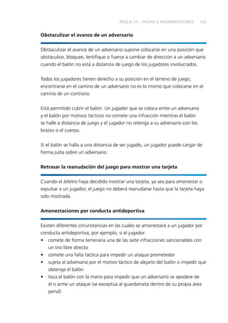 123 
REGLA 12 – FALTAS E INCORRECCIONES 
Obstaculizar el avance de un adversario 
Obstaculizar el avance de un adversario supone colocarse en una posición que 
obstaculice, bloquee, lentifi que o fuerce a cambiar de dirección a un adversario 
cuando el balón no está a distancia de juego de los jugadores involucrados. 
Todos los jugadores tienen derecho a su posición en el terreno de juego; 
encontrarse en el camino de un adversario no es lo mismo que colocarse en el 
camino de un contrario. 
Está permitido cubrir el balón. Un jugador que se coloca entre un adversario 
y el balón por motivos tácticos no comete una infracción mientras el balón 
se halle a distancia de juego y el jugador no retenga a su adversario con los 
brazos o el cuerpo. 
Si el balón se halla a una distancia de ser jugado, un jugador puede cargar de 
forma justa sobre un adversario. 
Retrasar la reanudación del juego para mostrar una tarjeta 
Cuando el árbitro haya decidido mostrar una tarjeta, ya sea para amonestar o 
expulsar a un jugador, el juego no deberá reanudarse hasta que la tarjeta haya 
sido mostrada. 
Amonestaciones por conducta antideportiva 
Existen diferentes circunstancias en las cuales se amonestará a un jugador por 
conducta antideportiva; por ejemplo, si el jugador: 
• comete de forma temeraria una de las siete infracciones sancionables con 
un tiro libre directo 
• comete una falta táctica para impedir un ataque prometedor 
• sujeta al adversario por el motivo táctico de alejarlo del balón o impedir que 
obtenga el balón 
• toca el balón con la mano para impedir que un adversario se apodere de 
él o arme un ataque (se exceptúa al guardameta dentro de su propia área 
penal) 
 