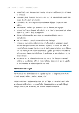 124 
REGLA 12 – FALTAS E INCORRECCIONES 
• toca el balón con la mano para intentar marcar un gol (no es necesario que 
se consiga) 
• intenta engañar al árbitro simulando una lesión o pretendiendo haber sido 
objeto de infracción (simulación) 
• cambia el puesto con el guardameta durante el juego sin permiso del 
árbitro 
• actúa de una manera que evidencie falta de respeto por el juego 
• juega el balón cuando está saliendo del terreno de juego después de haber 
recibido el permiso para abandonarlo 
• distrae de forma verbal a un adversario durante el juego o en su 
reanudación 
• efectúa marcas no autorizadas en el terreno de juego 
• emplea un truco deliberado mientras el balón está en juego para pasar 
el balón a su guardameta con la cabeza el pecho, la rodilla, etc. a fi n de 
evadir la Regla, independientemente de si el guardameta toca o no el balón 
con sus manos; la infracción la comete el jugador que intenta burlar tanto 
la letra como el espíritu de la Regla 12, y el juego se reanudará con un tiro 
libre indirecto 
• emplea un truco deliberado mientras ejecuta un tiro libre para pasar el 
balón a su guardameta a fi n de evadir la Regla (después de que el jugador 
es amonestado, se deberá repetir el tiro libre) 
Celebración de un gol 
Por más que esté permitido que un jugador exprese su alegría cuando marca 
un gol, la celebración no deberá ser excesiva. 
Se permiten celebraciones razonables. Sin embargo, no se deberá alentar la 
práctica de celebraciones coreografi adas si estas ocasionan una pérdida de 
tiempo excesiva; en dicho caso, los árbitros deberán intervenir. 
 